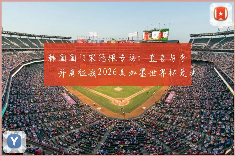 韩国国门宋范根专访:直言与李昇祐并肩征战2026美加墨世界杯是共同目标,剖析两人国家队前景