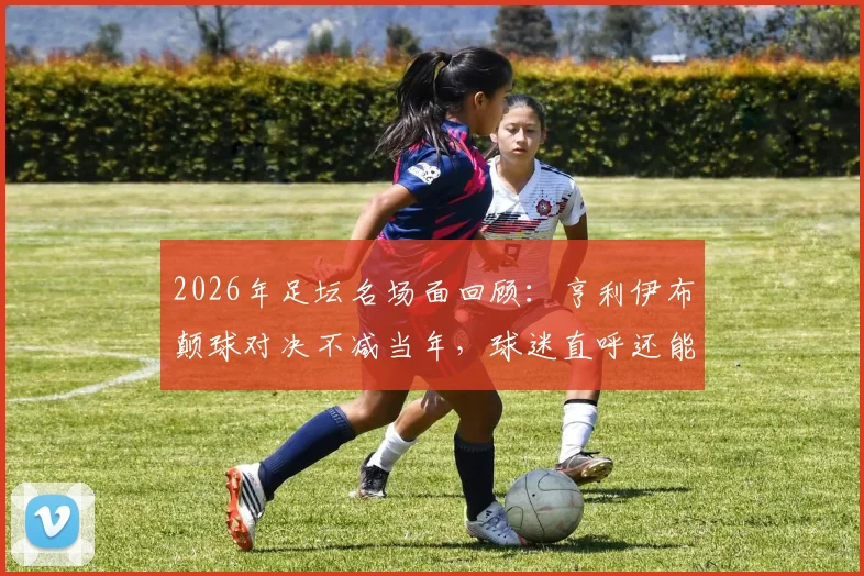 2026年足坛名场面回顾：亨利伊布颠球对决不减当年，球迷直呼还能再战绿茵场