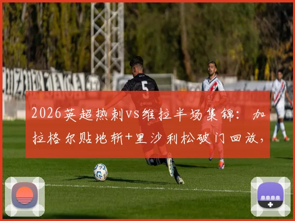 2026英超热刺vs维拉半场集锦:加拉格尔贴地斩+里沙利松破门回放,附全场比分与技术统计分析