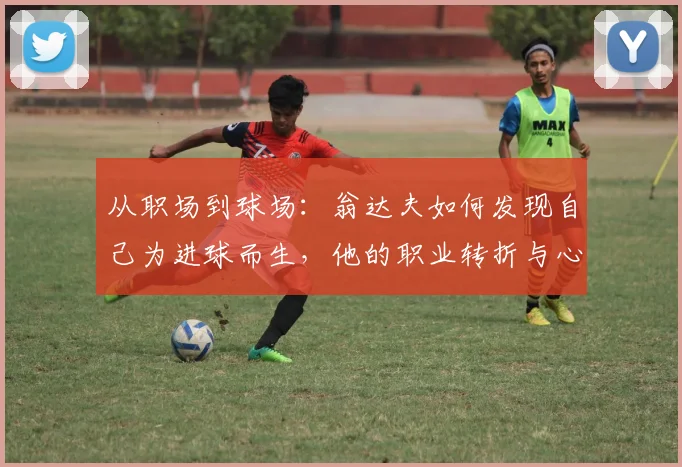 从职场到球场:翁达夫如何发现自己为进球而生,他的职业转折与心路历程全解析