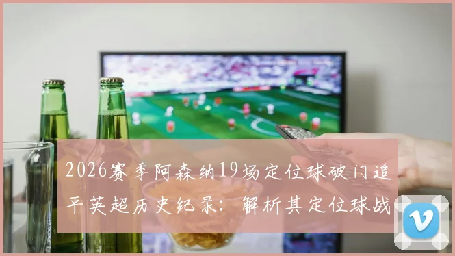 2026赛季阿森纳19场定位球破门追平英超历史纪录：解析其定位球战术与教练团队，附单赛季定位球进球数据详解