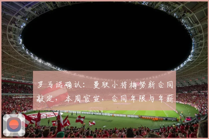罗马诺确认：曼联小将梅努新合同敲定，本周官宣，合同年限与年薪引关注