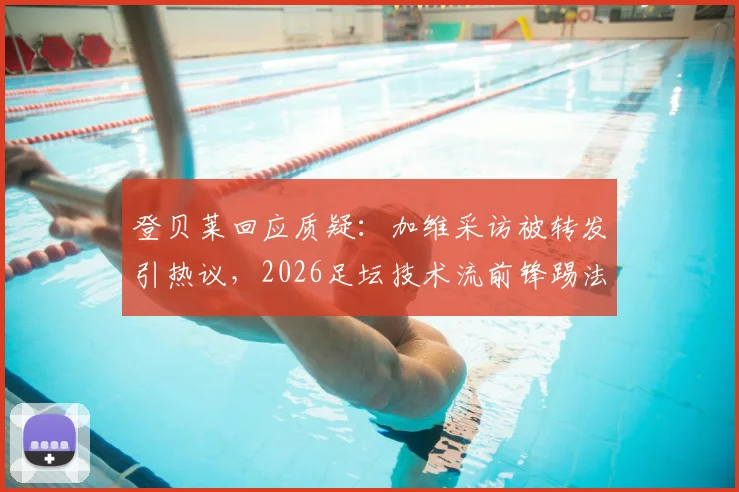 登贝莱回应质疑：加维采访被转发引热议，2026足坛技术流前锋踢法全解读
