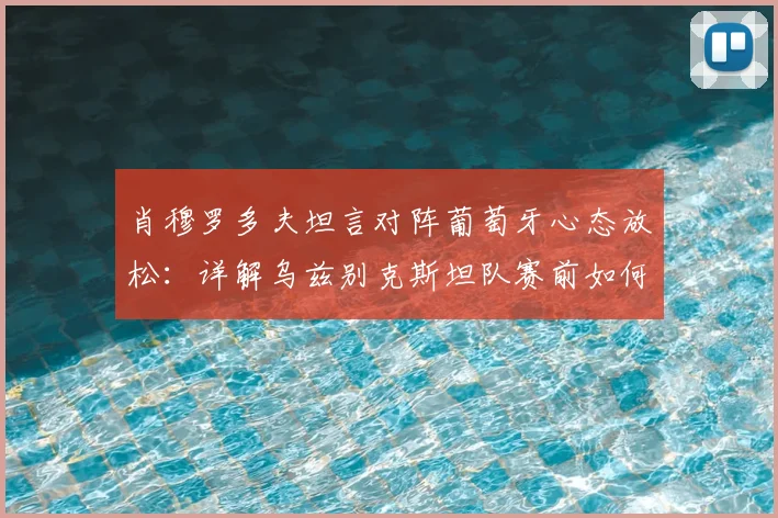 肖穆罗多夫坦言对阵葡萄牙心态放松：详解乌兹别克斯坦队赛前如何建立心理优势，备战2026世界杯预选赛