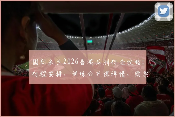 国际米兰2026香港亚洲行全攻略:行程安排、训练公开课详情、购票指南及球星接机现场直击