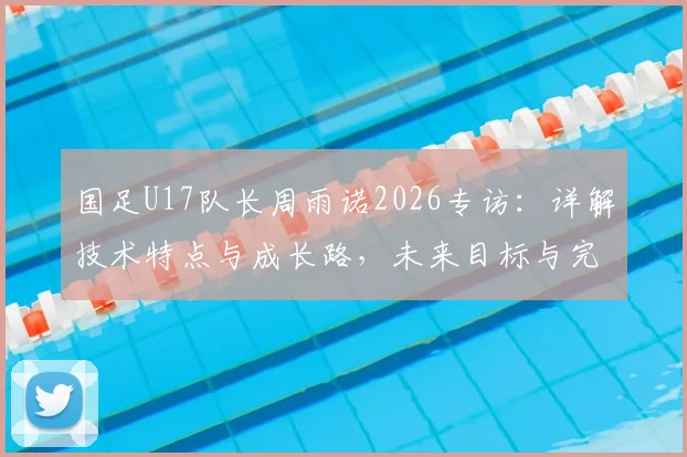 国足U17队长周雨诺2026专访:详解技术特点与成长路,未来目标与完整比赛资源分享