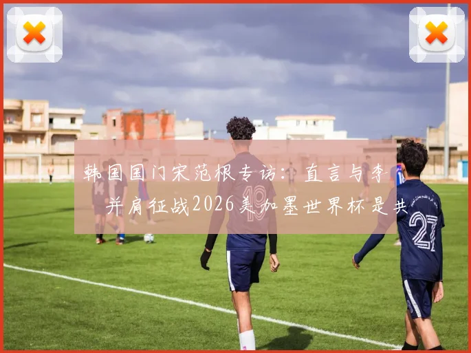 韩国国门宋范根专访：直言与李昇祐并肩征战2026美加墨世界杯是共同目标，剖析两人国家队前景