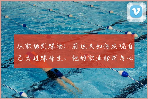 从职场到球场：翁达夫如何发现自己为进球而生，他的职业转折与心路历程全解析