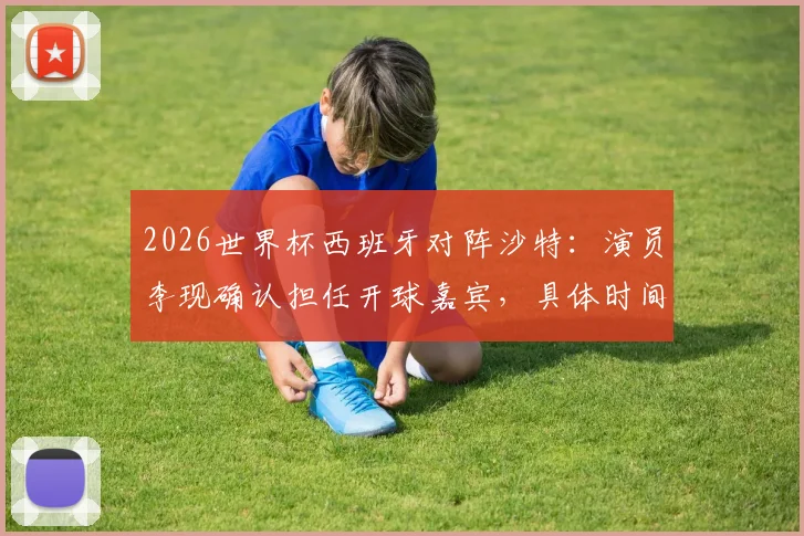 2026世界杯西班牙对阵沙特：演员李现确认担任开球嘉宾，具体时间与着装看点解析