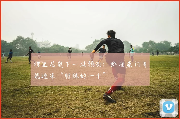穆里尼奥下一站预测:哪些豪门可能迎来“特殊的一个”