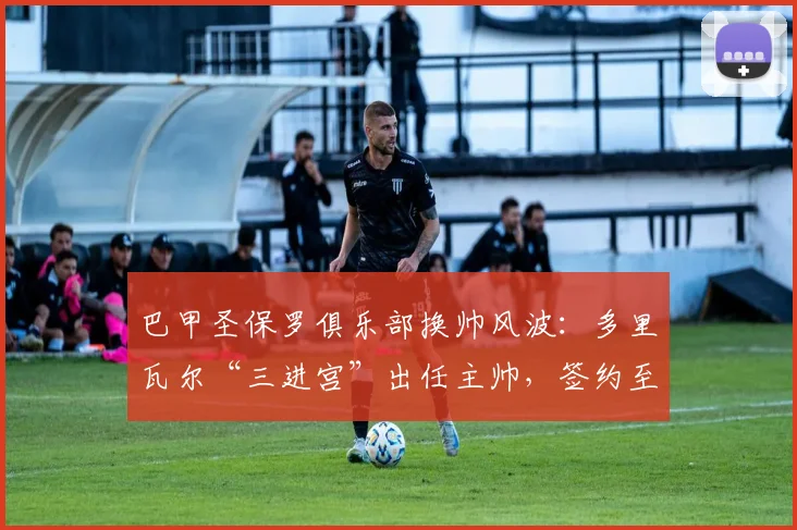 巴甲圣保罗俱乐部换帅风波：多里瓦尔“三进宫”出任主帅，签约至2026年底有何看点？
