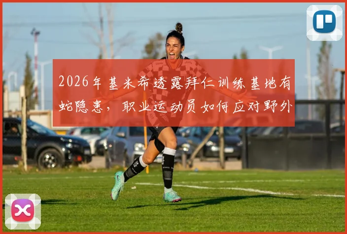 2026年基米希透露拜仁训练基地有蛇隐患，职业运动员如何应对野外训练安全风险及急救指南