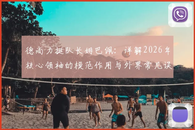 德尚力挺队长姆巴佩:详解2026年核心领袖的模范作用与外界常见误解