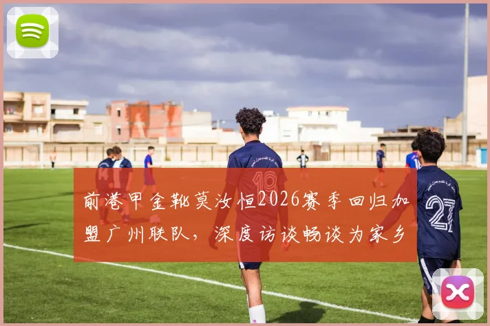前港甲金靴莫汝恒2026赛季回归加盟广州联队,深度访谈畅谈为家乡球队效力心愿