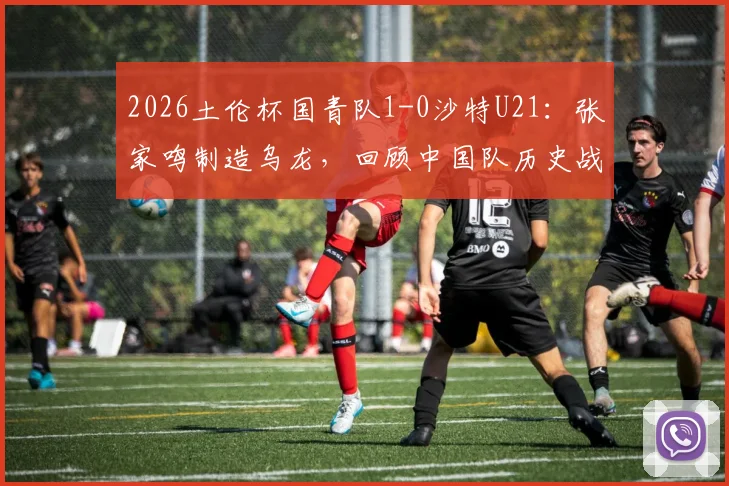 2026土伦杯国青队1-0沙特U21：张家鸣制造乌龙，回顾中国队历史战绩及晋级前景分析