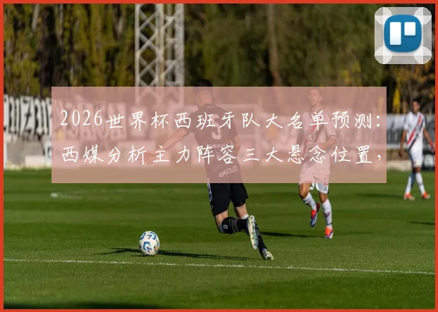2026世界杯西班牙队大名单预测:西媒分析主力阵容三大悬念位置,附最终名单猜想