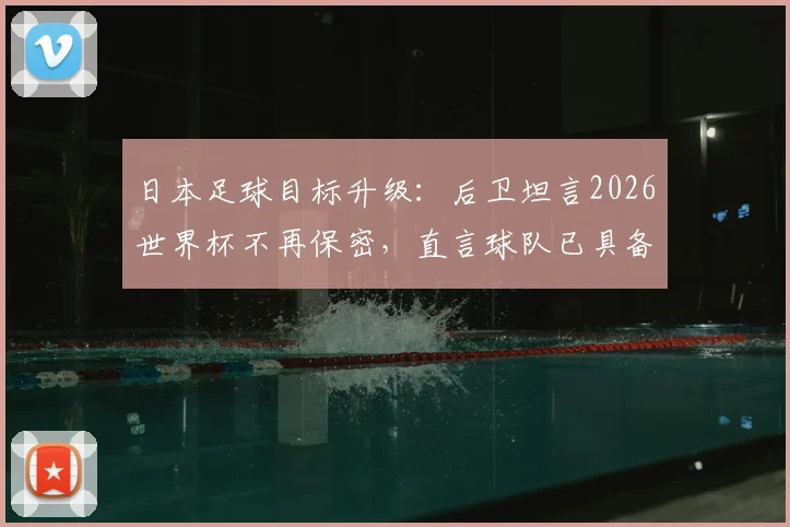 日本足球目标升级：后卫坦言2026世界杯不再保密，直言球队已具备争冠实力与底气