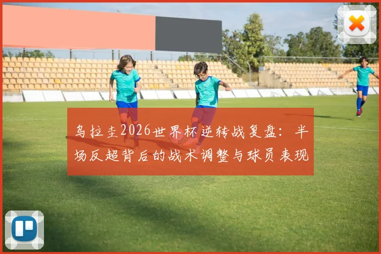 乌拉圭2026世界杯逆转战复盘:半场反超背后的战术调整与球员表现全解析