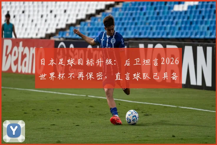 日本足球目标升级:后卫坦言2026世界杯不再保密,直言球队已具备争冠实力与底气