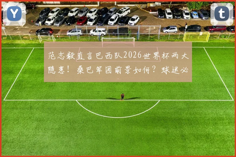 范志毅直言巴西队2026世界杯两大隐患!桑巴军团前景如何?球迷必看分析