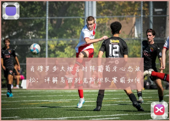 肖穆罗多夫坦言对阵葡萄牙心态放松：详解乌兹别克斯坦队赛前如何建立心理优势，备战2026世界杯预选赛