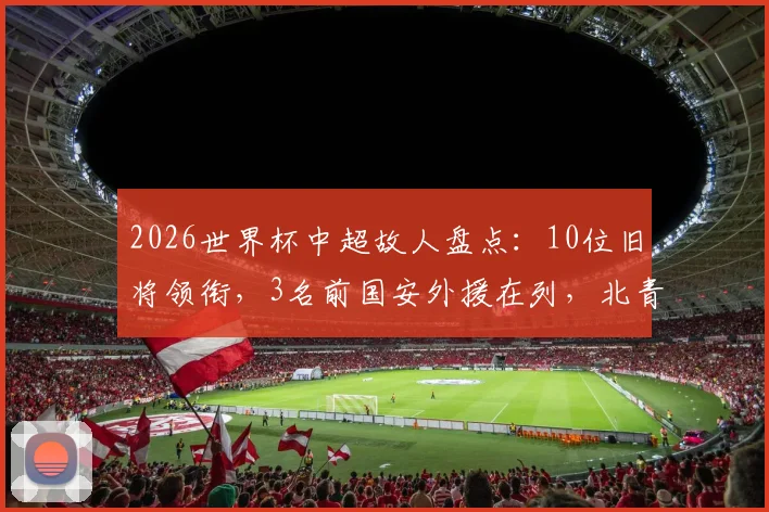 2026世界杯中超故人盘点:10位旧将领衔,3名前国安外援在列,北青详细名单解析