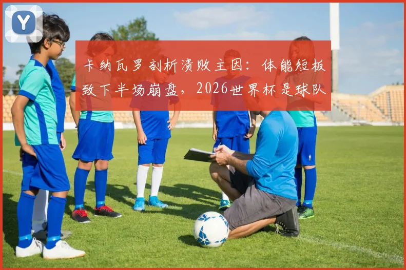 卡纳瓦罗剖析溃败主因：体能短板致下半场崩盘，2026世界杯是球队关键成长阶梯