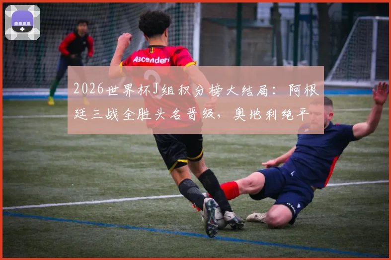 2026世界杯J组积分榜大结局：阿根廷三战全胜头名晋级，奥地利绝平阿尔及利亚惊险携手出线，附淘汰赛对手分析