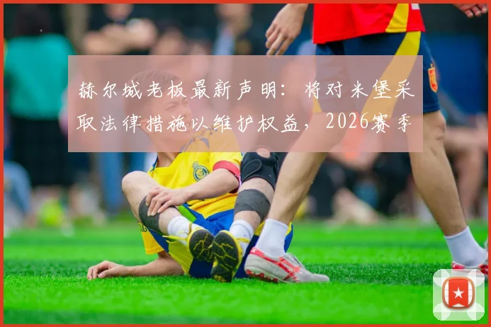 赫尔城老板最新声明：将对米堡采取法律措施以维护权益，2026赛季冲突事件后续与球迷关注焦点解析