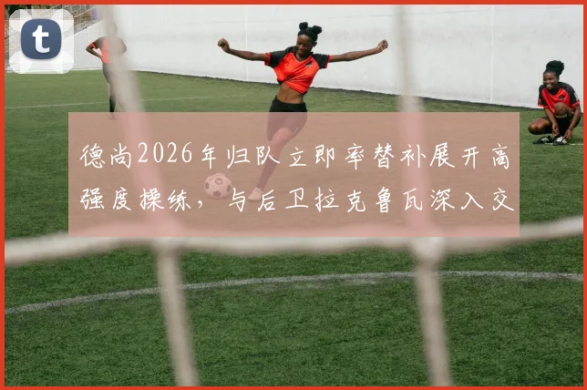 德尚2026年归队立即率替补展开高强度操练,与后卫拉克鲁瓦深入交流战术部署
