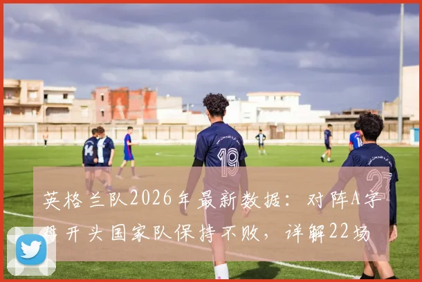 英格兰队2026年最新数据:对阵A字母开头国家队保持不败,详解22场交锋全纪录与经典赛事回顾