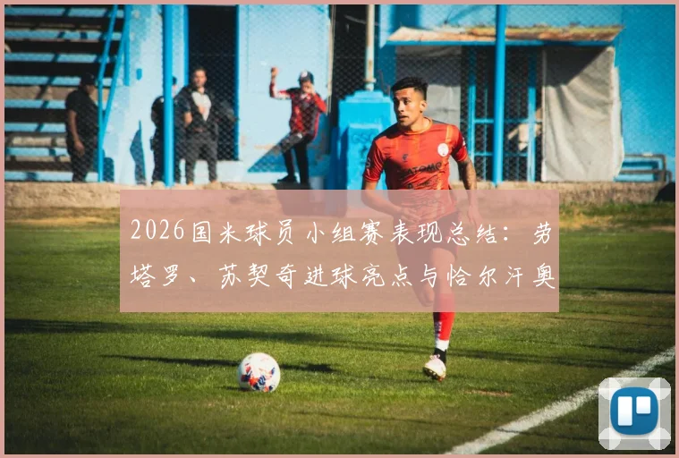 2026国米球员小组赛表现总结：劳塔罗、苏契奇进球亮点与恰尔汗奥卢出局原因分析