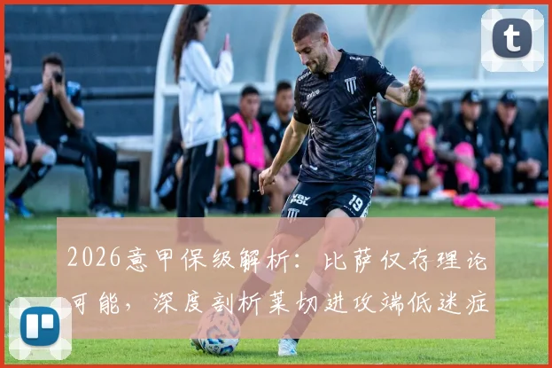 2026意甲保级解析:比萨仅存理论可能,深度剖析莱切进攻端低迷症结与两队交锋史