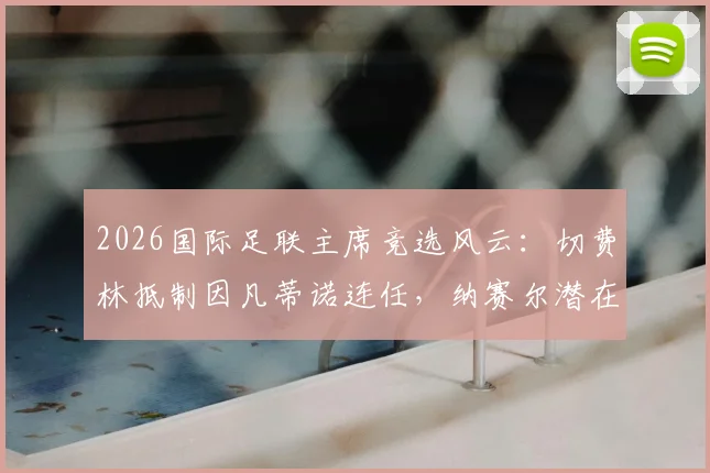 2026国际足联主席竞选风云:切费林抵制因凡蒂诺连任,纳赛尔潜在参选引关注