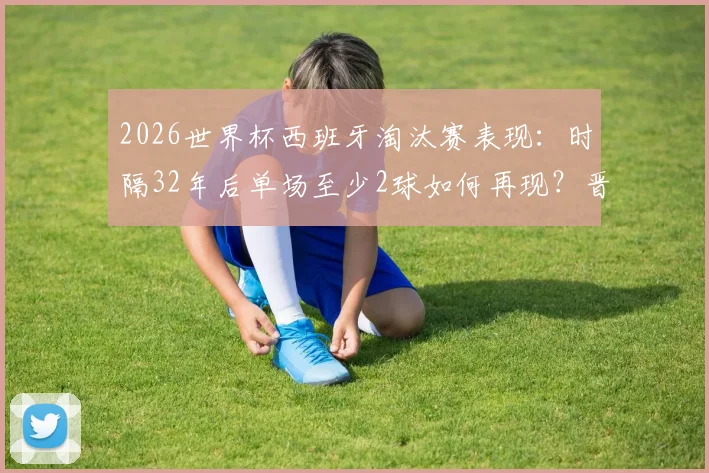 2026世界杯西班牙淘汰赛表现:时隔32年后单场至少2球如何再现?晋级之路与数据分析