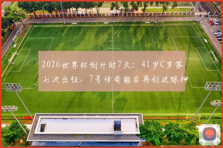 2026世界杯倒计时7天:41岁C罗第七次出征,7号传奇能否再创进球神迹?