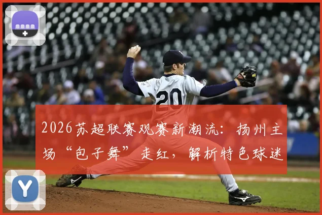 2026苏超联赛观赛新潮流：扬州主场“包子舞”走红，解析特色球迷文化助威方式