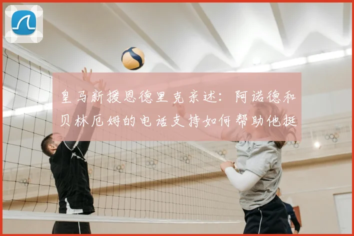 皇马新援恩德里克亲述：阿诺德和贝林厄姆的电话支持如何帮助他挺过适应期，揭秘欧洲足坛的人情温暖