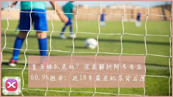 皇马梯队危机?深度解析阿韦洛亚60.9%胜率:近18年最差纪录背后原因与2026前景展望