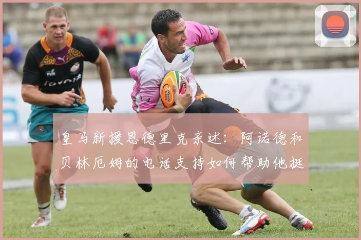 皇马新援恩德里克亲述:阿诺德和贝林厄姆的电话支持如何帮助他挺过适应期,揭秘欧洲足坛的人情温暖