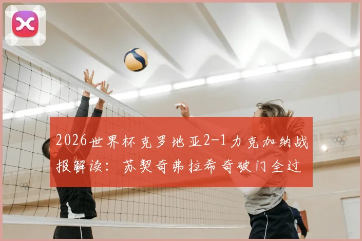 2026世界杯克罗地亚2-1力克加纳战报解读:苏契奇弗拉希奇破门全过程回放,附关键数据与球员评分分析