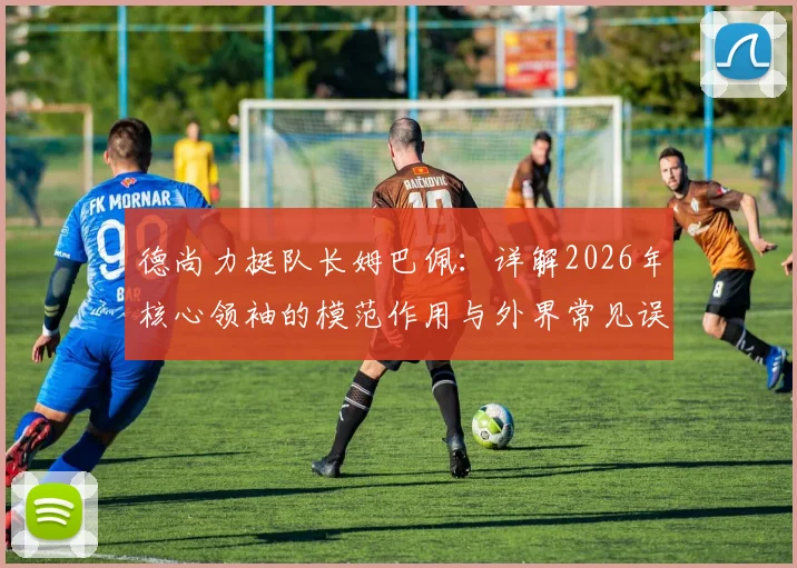 德尚力挺队长姆巴佩：详解2026年核心领袖的模范作用与外界常见误解