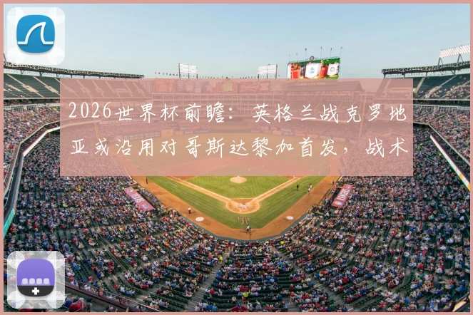 2026世界杯前瞻：英格兰战克罗地亚或沿用对哥斯达黎加首发，战术稳定性成关键