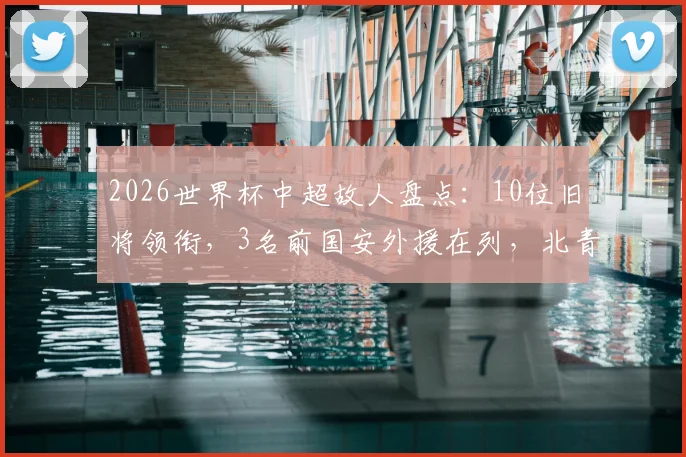 2026世界杯中超故人盘点：10位旧将领衔，3名前国安外援在列，北青详细名单解析