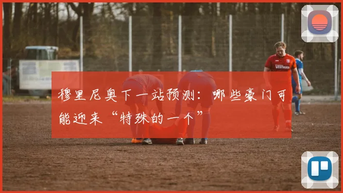 穆里尼奥下一站预测：哪些豪门可能迎来“特殊的一个”