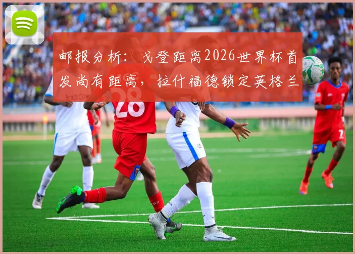 邮报分析：戈登距离2026世界杯首发尚有距离，拉什福德锁定英格兰边路先发？球迷热议三大争议点