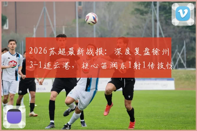 2026苏超最新战报：深度复盘徐州3-1连云港，核心苗润东1射1传技惊四座，附关键进球分析