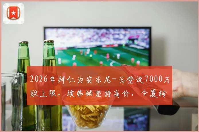 2026年拜仁为安东尼-戈登设7000万欧上限，埃弗顿坚持高价，今夏转会僵局何解？