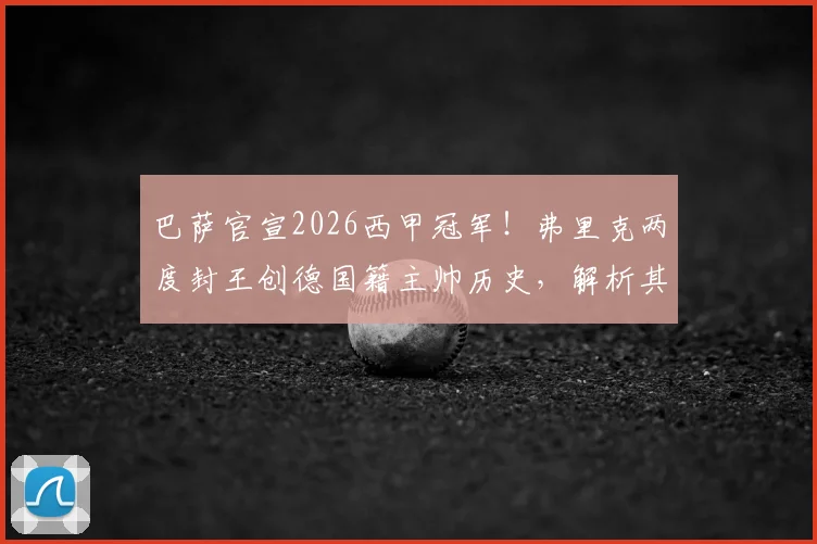 巴萨官宣2026西甲冠军!弗里克两度封王创德国籍主帅历史,解析其执教巴萨的战术与重建之路