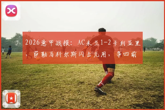 2026意甲战报:AC米兰1-2卡利亚里,萨勒马科尔斯闪击无用,争四前景堪忧